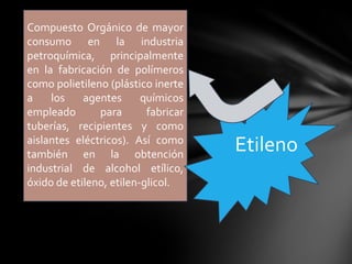 Compuesto Orgánico de mayor
consumo en la industria
petroquímica, principalmente
en la fabricación de polímeros
como polietileno (plástico inerte
a    los    agentes      químicos
empleado       para       fabricar
tuberías, recipientes y como
aislantes eléctricos). Así como
también en la obtención
                                     Etileno
industrial de alcohol etílico,
óxido de etileno, etilen-glicol.
 