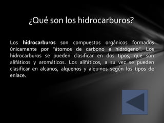 ¿Qué son los hidrocarburos?

Los hidrocarburos son compuestos orgánicos formados
únicamente por "átomos de carbono e hidrógeno". Los
hidrocarburos se pueden clasificar en dos tipos, que son
alifáticos y aromáticos. Los alifáticos, a su vez se pueden
clasificar en alcanos, alquenos y alquinos según los tipos de
enlace.
 