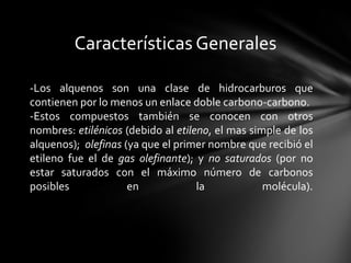 Características Generales

-Los alquenos son una clase de hidrocarburos que
contienen por lo menos un enlace doble carbono-carbono.
-Estos compuestos también se conocen con otros
nombres: etilénicos (debido al etileno, el mas simple de los
alquenos); olefinas (ya que el primer nombre que recibió el
etileno fue el de gas olefinante); y no saturados (por no
estar saturados con el máximo número de carbonos
posibles             en             la            molécula).
 