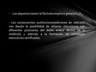 - Los alquenos tienen la fórmula empírica general CnH2n

- Las consecuentes sustituciones/adiciones de radicales
van dando la posibilidad de obtener estructuras con
diferentes posiciones del doble enlace dentro de la
molécula y además a la formación de complejas
estructuras ramificadas.
 