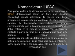 Nomenclatura IUPAC
Para poner orden a la denominación de los alquenos la
IUPAC (International Union of Pure and Applied
Chemistry) acordó seleccionar la cadena mas larga
presente en la molécula que contenga el enlace doble, y
cambiar la terminación -ano dada al alcano
correspondiente por la terminación -eno. La posición del
doble enlace en la cadena se señala con un número,
contado a partir de final de la cadena y que haga este
número              lo           menor           posible.
Cuando hay mas de un doble enlace en la molécula, se
utiliza la terminación -dieno (para dos dobles enlaces), -
trieno (para tres) y así sucesivamente en el lugar de la
                      terminación-eno.
 
