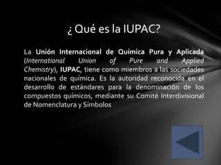 ¿ Qué es la IUPAC?
La Unión Internacional de Química Pura y Aplicada
(International   Union     of   Pure     and     Applied
Chemistry), IUPAC, tiene como miembros a las sociedades
nacionales de química. Es la autoridad reconocida en el
desarrollo de estándares para la denominación de los
compuestos químicos, mediante su Comité Interdivisional
de Nomenclatura y Símbolos
 