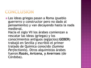 conclusionLas ideas griegas pasan a Roma (pueblo guerrerro y constructor pero no dado al pensamiento) y van decayendo hasta la nada medieval.Hacia el siglo VII los árabes comienzan a rescatar las ideas (griegas) y los conocimientos antiguos (egipcios):GEBER) trabajó en Sevilla y escribió el primer tratado de Química conocido (SummaPerfectionis). Otros alquimistas árabes fueron:Razés, Avicena, y Averroes (de Córdoba). 