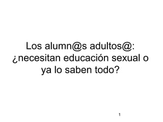 1
Los alumn@s adultos@:
¿necesitan educación sexual o
ya lo saben todo?
 