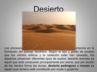 Desierto 
Los procesos de erosión son factores de suma importancia en la 
formación del paisaje desértico. Según el tipo y grado de erosión 
que los vientos eólicos y la radiación solar han causado, los 
desiertos presentan diferentes tipos de suelos: desierto arenoso es 
aquel que está compuesto principalmente por arena, que por acción 
de los vientos forma las dunas, desierto pedregoso o rocoso es 
aquel cuyo terreno está constituido por rocas o guijarros. 
 