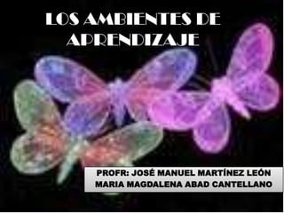 LOS AMBIENTES DE
  APRENDIZAJE




    PROFR: JOSÉ MANUEL MARTÍNEZ LEÓN
    MARIA MAGDALENA ABAD CANTELLANO
 