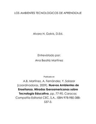 LOS AMBIENTES TECNOLOGICOS DE APRENDIZAJE




            Alvaro H. Galvis, D.Ed.




               Entrevistado por:
              Ana Beatriz Martínez




                    Publicado en

      A.B. Martínez, A. Fernández, Y. Salazar
 (coordinadoras, 2009). Nuevos Ambientes de
  Enseñanza. Miradas Iberoamericanas sobre
   Tecnología Educativa, pp. 77-90. Caracas:
Compañía Editorial CEC, S.A.. ISBN 978-980-388-
                      537-3.
 
