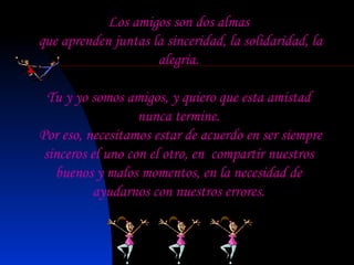 Los amigos son dos almas que aprenden juntas la sinceridad, la solidaridad, la alegría. Tu y yo somos amigos, y quiero que esta amistad  nunca termine. Por eso, necesitamos estar de acuerdo en ser siempre sinceros el uno con el otro, en  compartir nuestros buenos y malos momentos, en la necesidad de ayudarnos con nuestros errores. 