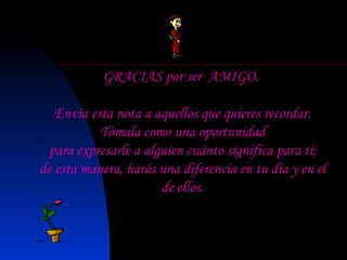 GRACIAS por ser  AMIGO.   Envía esta nota a aquellos que quieres recordar. Tómala como una oportunidad para expresarle a alguien cuánto significa para ti; de esta manera, harás una diferencia en tu día y en el de ellos. 