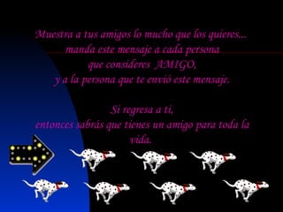 Muestra a tus amigos lo mucho que los quieres... manda este mensaje a cada persona que consideres  AMIGO, y a la persona que te envió este mensaje.   Si regresa a ti, entonces sabrás que tienes un amigo para toda la vida. 