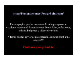 http://Presentaciones-PowerPoint.com/   En esta pagina puedes encontrar de todo para pasar un excelente momento! Presentaciones PowerPoint, reflexiones, chistes, imágenes y videos divertidos. Además puedes enviarles presentaciones power point a tus amigos!!! Visítanos y sorpréndete! 