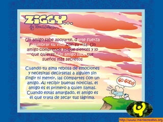 Un amigo sabe apoyarte, darte fuerza
y alumbrar tu vida con su risa. Un
amigo comprende lo que sientes y lo
que quieres. Un amigo sabe tus
sueños más secretos
Cuando tu alma rebosa de emociones
y necesitas decírselas a alguien sin
fingir ni mentir, las compartes con un
amigo. Al recibir buenas noticias, el
amigo es el primero a quien llamas.
Cuando estás amargado, el amigo es
el que trata de secar tus lágrima.