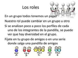 Los roles
En un grupo todos tenemos un papel
Nuestro rol puede cambiar en un grupo u otro
Si se analizan poco a poco los perfiles de cada
uno de los integrantes de la pandilla, se puede
ver que hay diversidad en el grupo.
Fíjate en tu grupo de amigos o en una serie
donde salga una pandilla de amigos
 