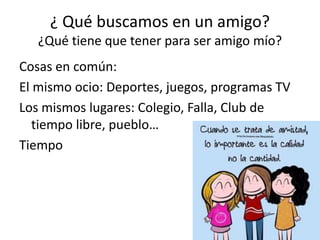 ¿ Qué buscamos en un amigo?
¿Qué tiene que tener para ser amigo mío?
Cosas en común:
El mismo ocio: Deportes, juegos, programas TV
Los mismos lugares: Colegio, Falla, Club de
tiempo libre, pueblo…
Tiempo
 