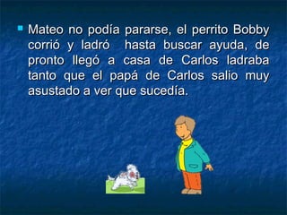    Mateo no podía pararse, el perrito Bobby
    corrió y ladró hasta buscar ayuda, de
    pronto llegó a casa de Carlos ladraba
    tanto que el papá de Carlos salio muy
    asustado a ver que sucedía.
 