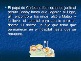    El papá de Carlos se fue corriendo junto al
    perrito Bobby hasta que llegaron al lugar,
    allí encontró a los niños alzó a Mateo y
    lo llevó al hospital para que lo cure el
    doctor. El doctor le dijo que tenía que
    permanecer en el hospital hasta que se
    recupere.
 