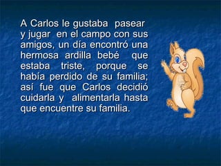 A Carlos le gustaba pasear
y jugar en el campo con sus
amigos, un día encontró una
hermosa ardilla bebé que
estaba triste, porque se
había perdido de su familia;
así fue que Carlos decidió
cuidarla y alimentarla hasta
que encuentre su familia.
 