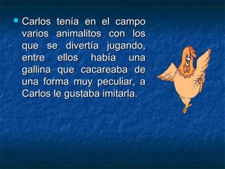    Carlos tenía en el campo
    varios animalitos con los
    que se divertía jugando,
    entre ellos había una
    gallina que cacareaba de
    una forma muy peculiar, a
    Carlos le gustaba imitarla.
 