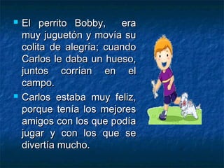    El perrito Bobby,     era
    muy juguetón y movía su
    colita de alegría; cuando
    Carlos le daba un hueso,
    juntos corrían en el
    campo.
   Carlos estaba muy feliz,
    porque tenía los mejores
    amigos con los que podía
    jugar y con los que se
    divertía mucho.
 
