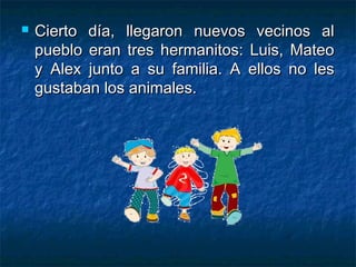    Cierto día, llegaron nuevos vecinos al
    pueblo eran tres hermanitos: Luis, Mateo
    y Alex junto a su familia. A ellos no les
    gustaban los animales.
 