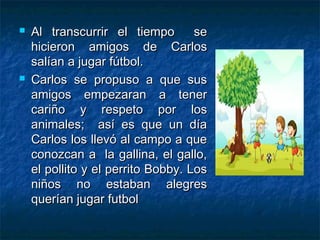    Al transcurrir el tiempo        se
    hicieron amigos de Carlos
    salían a jugar fútbol.
   Carlos se propuso a que sus
    amigos empezaran a tener
    cariño y respeto por los
    animales; así es que un día
    Carlos los llevó al campo a que
    conozcan a la gallina, el gallo,
    el pollito y el perrito Bobby. Los
    niños no estaban alegres
    querían jugar futbol
 