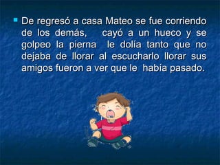    De regresó a casa Mateo se fue corriendo
    de los demás,     cayó a un hueco y se
    golpeo la pierna le dolía tanto que no
    dejaba de llorar al escucharlo llorar sus
    amigos fueron a ver que le había pasado.
 
