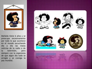 Mafalda tiene 6 años y se
preocupa excesivamente
por todo lo que acontece
en el mundo escuchando
dìa a dìa las malas
noticias de la radio o de
la televisión, pero
siempre con la esperanza
de que algún dia todo se
arregle y se consiga la
paz mundial.
 