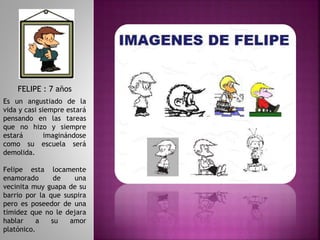 FELIPE : 7 años
Es un angustiado de la
vida y casi siempre estará
pensando en las tareas
que no hizo y siempre
estará imaginándose
como su escuela será
demolida.
Felipe esta locamente
enamorado de una
vecinita muy guapa de su
barrio por la que suspira
pero es poseedor de una
timidez que no le dejara
hablar a su amor
platónico.
 