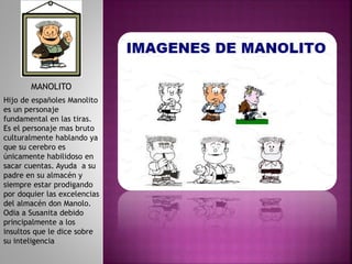 MANOLITO
Hijo de españoles Manolito
es un personaje
fundamental en las tiras.
Es el personaje mas bruto
culturalmente hablando ya
que su cerebro es
únicamente habilidoso en
sacar cuentas. Ayuda a su
padre en su almacén y
siempre estar prodigando
por doquier las excelencias
del almacén don Manolo.
Odia a Susanita debido
principalmente a los
insultos que le dice sobre
su inteligencia
 