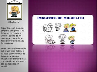 Miguelito es el niño mas
pequeño del grupo si no
tenemos en cuenta a
Guille. Es uno de los
personajes que más se
hace querer debido a su
forma de ser.
No se lleva mal con nadie
del grupo pero debido a
su poco conocimiento de
las cosas y su gran
imaginación siempre esta
con cuestiones absurdas o
con deduciones sin
sentido
MIGUELITO
 