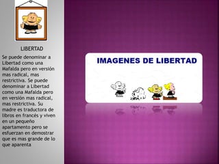 LIBERTAD
Se puede denominar a
Libertad como una
Mafalda pero en versión
mas radical, mas
restrictiva. Se puede
denominar a Libertad
como una Mafalda pero
en versión mas radical,
mas restrictiva. Su
madre es traductora de
libros en francés y viven
en un pequeño
apartamento pero se
esfuerzan en demostrar
que es mas grande de lo
que aparenta
 