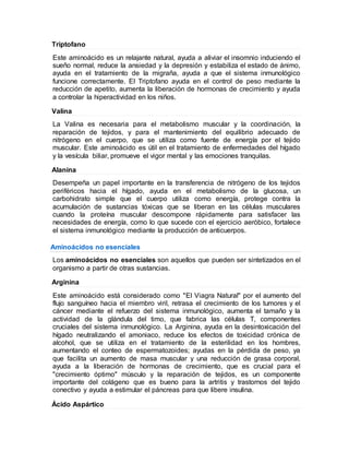 Triptofano
Este aminoácido es un relajante natural, ayuda a aliviar el insomnio induciendo el
sueño normal, reduce la ansiedad y la depresión y estabiliza el estado de ánimo,
ayuda en el tratamiento de la migraña, ayuda a que el sistema inmunológico
funcione correctamente. El Triptofano ayuda en el control de peso mediante la
reducción de apetito, aumenta la liberación de hormonas de crecimiento y ayuda
a controlar la hiperactividad en los niños.
Valina
La Valina es necesaria para el metabolismo muscular y la coordinación, la
reparación de tejidos, y para el mantenimiento del equilibrio adecuado de
nitrógeno en el cuerpo, que se utiliza como fuente de energía por el tejido
muscular. Este aminoácido es útil en el tratamiento de enfermedades del hígado
y la vesícula biliar, promueve el vigor mental y las emociones tranquilas.
Alanina
Desempeña un papel importante en la transferencia de nitrógeno de los tejidos
periféricos hacia el hígado, ayuda en el metabolismo de la glucosa, un
carbohidrato simple que el cuerpo utiliza como energía, protege contra la
acumulación de sustancias tóxicas que se liberan en las células musculares
cuando la proteína muscular descompone rápidamente para satisfacer las
necesidades de energía, como lo que sucede con el ejercicio aeróbico, fortalece
el sistema inmunológico mediante la producción de anticuerpos.
Aminoácidos no esenciales
Los aminoácidos no esenciales son aquellos que pueden ser sintetizados en el
organismo a partir de otras sustancias.
Arginina
Este aminoácido está considerado como "El Viagra Natural" por el aumento del
flujo sanguíneo hacia el miembro viril, retrasa el crecimiento de los tumores y el
cáncer mediante el refuerzo del sistema inmunológico, aumenta el tamaño y la
actividad de la glándula del timo, que fabrica las células T, componentes
cruciales del sistema inmunológico. La Arginina, ayuda en la desintoxicación del
hígado neutralizando el amoniaco, reduce los efectos de toxicidad crónica de
alcohol, que se utiliza en el tratamiento de la esterilidad en los hombres,
aumentando el conteo de espermatozoides; ayudas en la pérdida de peso, ya
que facilita un aumento de masa muscular y una reducción de grasa corporal,
ayuda a la liberación de hormonas de crecimiento, que es crucial para el
"crecimiento óptimo" músculo y la reparación de tejidos, es un componente
importante del colágeno que es bueno para la artritis y trastornos del tejido
conectivo y ayuda a estimular el páncreas para que libere insulina.
Ácido Aspártico
 