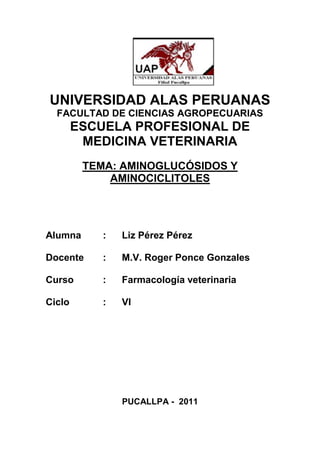 UNIVERSIDAD ALAS PERUANAS
  FACULTAD DE CIENCIAS AGROPECUARIAS
        ESCUELA PROFESIONAL DE
         MEDICINA VETERINARIA
         TEMA: AMINOGLUCÓSIDOS Y
             AMINOCICLITOLES




Alumna      :   Liz Pérez Pérez

Docente     :   M.V. Roger Ponce Gonzales

Curso       :   Farmacología veterinaria

Ciclo       :   VI




                PUCALLPA - 2011
 