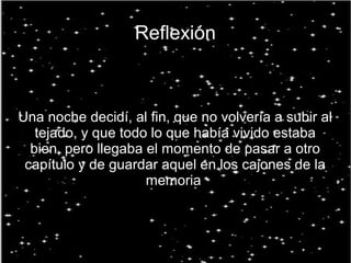 Reflexión
Una noche decidí, al fin, que no volvería a subir al
tejado, y que todo lo que había vivido estaba
bien, pero llegaba el momento de pasar a otro
capítulo y de guardar aquel en los cajones de la
memoria.
 