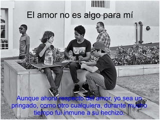 Aunque ahora respecto del amor, yo sea un
pringado, como otro cualquiera, durante mucho
tiempo fui inmune a su hechizo.
El amor no es algo para mí
 