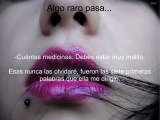 Algo raro pasa...
-Cuántas medicinas. Debes estar muy malito.
Esas nunca las olvidaré, fueron las siete primeras
palabras que ella me dirigió.
 