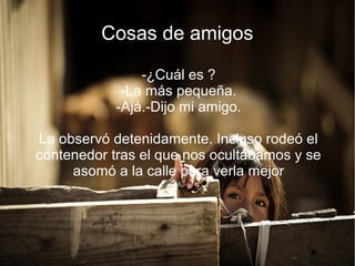 Cosas de amigos
-¿Cuál es ?
-La más pequeña.
-Ajá.-Dijo mi amigo.
La observó detenidamente. Incluso rodeó el
contenedor tras el que nos ocultábamos y se
asomó a la calle para verla mejor
 