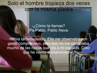 Solo el hombre tropieza dos veces
con la misma piedra
-¿Cómo te llamas?
-Pa-Pablo. Pablo Nava.
Había tartamudeado. Ella me observaba con
gesto comprensivo, pero eso no me consolaba
mucho de las risitas que oía a mi espalda. Creo
que he vuelto a enamorarme.
 