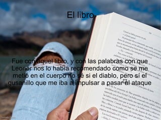 El libro
Fue con aquel libro, y con las palabras con que
Leonor nos lo había recomendado como se me
metió en el cuerpo no sé si el diablo, pero sí el
gusanillo que me iba a impulsar a pasar al ataque
 
