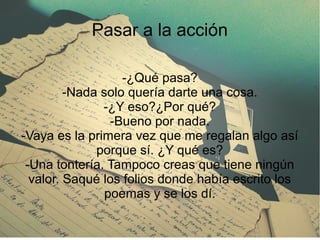 Pasar a la acción
-¿Qué pasa?
-Nada solo quería darte una cosa.
-¿Y eso?¿Por qué?
-Bueno por nada.
-Vaya es la primera vez que me regalan algo así
porque sí. ¿Y qué es?
-Una tontería. Tampoco creas que tiene ningún
valor. Saqué los folios donde había escrito los
poemas y se los dí.
 