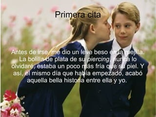 Primera cita
Antes de irse, me dio un leve beso en la mejilla.
La bolilla de plata de su piercing, nunca lo
olvidaré, estaba un poco más fría que su piel. Y
así, el mismo día que había empezado, acabó
aquella bella historia entre ella y yo.
 