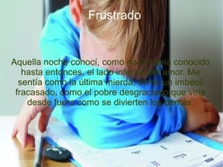 Frustrado
Aquella noche conocí, como no la había conocido
hasta entonces, el lado infernal del amor. Me
sentía como la última mierda, como un imbécil
fracasado, como el pobre desgraciado que veía
desde fuera como se divierten los demás.
 