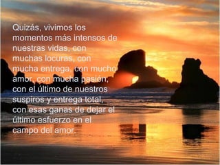 Quizás, vivimos los
momentos más intensos de
nuestras vidas, con
muchas locuras, con
mucha entrega, con mucho
amor, con mucha pasión,
con el último de nuestros
suspiros y entrega total,
con esas ganas de dejar el
último esfuerzo en el
campo del amor.

 