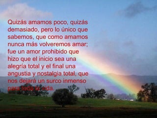 Quizás amamos poco, quizás
demasiado, pero lo único que
sabemos, que como amamos
nunca más volveremos amar;
fue un amor prohibido que
hizo que el inicio sea una
alegría total y el final una
angustia y nostalgia total, que
nos dejará un surco inmenso
para toda la vida.

 