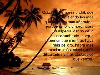 Quizás los amores prohibidos
sigan siendo los más
queridos, los mas añorados,
porque en el siempre habrá
un especial cariño de lo
acostumbrado, porque
sabemos que mientras haya
más peligro, habrá mas
emoción, más éxtasis, más
dificultades y más obstáculos
que vencer.

 