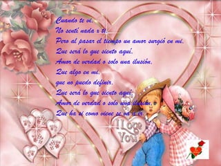 Cuando te vi,
No sentí nada x ti,
Pero al pasar el tiempo un amor surgió en mi,
Que será lo que siento aquí,
Amor de verdad o solo una ilusión,
Que algo en mi,
que no puedo definir,
Que será lo que siento aquí,
Amor de verdad o solo una ilusión,
Que ha si como viene se va a ir.

 