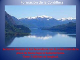 Formación de la Cordillera




Se formó durante la Era Secundaria con la subducción de la
          placa de Nazca bajo la Sudamericana.
               Tiene 7.500 km de longitud.
 
