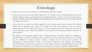 Etimología
• Existen varias teorías concernientes a la etimología del topónimo «Andes».
• La primera menciona que el probable origen de la voz «Andes» sería el término quechua anti, 'cresta
elevada'. Algunos suponen que derivaría de otra palabra quechua, Antisuyo, uno de los cuatro suyos o
regiones del Imperio inca; sin embargo, es más probable que el nombre de ese suyo haya provenido de
la cordillera en cuestión.
• Otra señala que el nombre se habría originado en la voz aimara anta, 'color de cobre', de la misma
familia que el quechua anta, 'cobre'. El nombre fue usado por primera vez por el cronista
hispanoperuano Inca Garcilaso de la Vega y se refería a aquella zona de los Andes que está cerca de
Cuzco, donde hay vetas y depósitos metalíferos y los óxidos de los elementos metálicos mantienen un
color cobrizo.5
• Más dudosa es la etimología española, que lo haría provenir de la palabra «andén»; sin embargo, es
probable que los españoles modificaran la voz quechua anti al notar que eran frecuentes en las laderas
de esta cordillera los cultivos mediante terrazas o andenes. Es de notar que los quechuas del
Tahuantinsuyo solían denominar «Anti» a los sistemas montañosos más orientales que señalaban
aproximadamente los límites de ese imperio. Por esto, algunas elevadas sierras Pampeanas, como la del
Aconquija, eran incluidas en los «Anti» aunque pertenecieran a sistemas orográficos independientes.
 