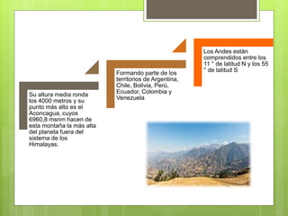 Su altura media ronda
los 4000 metros y su
punto más alto es el
Aconcagua, cuyos
6960,8 msnm hacen de
esta montaña la más alta
del planeta fuera del
sistema de los
Himalayas.
Formando parte de los
territorios de Argentina,
Chile, Bolivia, Perú,
Ecuador, Colombia y
Venezuela
Los Andes están
comprendidos entre los
11 ° de latitud N y los 55
° de latitud S
 