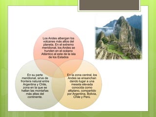 Los Andes albergan los
volcanes más altos del
planeta. En el extremo
meridional, los Andes se
hunden en el océano
Atlántico al este de la isla
de los Estados
En la zona central, los
Andes se ensanchan
dando lugar a una
meseta elevada
conocida como
altiplano, compartido
por Argentina, Bolivia,
Chile y Perú.
En su parte
meridional, sirve de
frontera natural entre
Argentina y Chile,
zona en la que se
hallan las montañas
más altas del
continente.
 